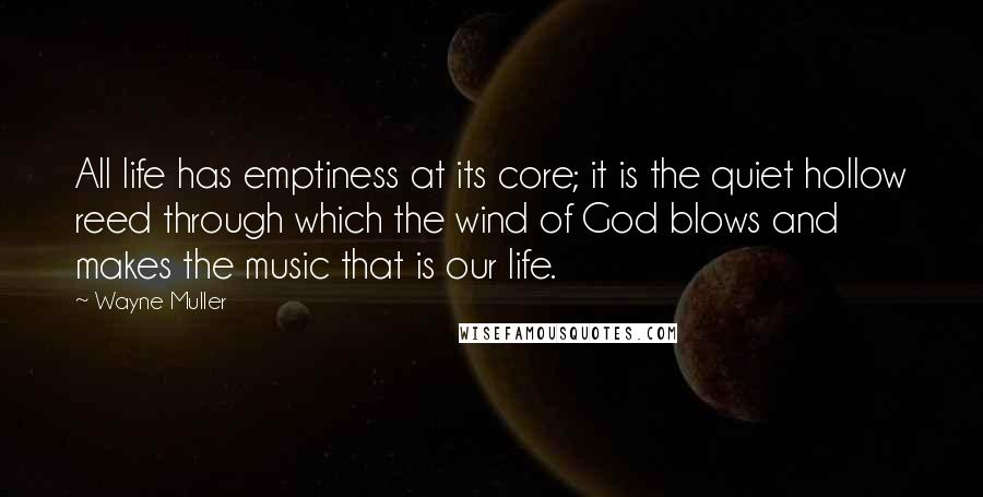 Wayne Muller Quotes: All life has emptiness at its core; it is the quiet hollow reed through which the wind of God blows and makes the music that is our life.