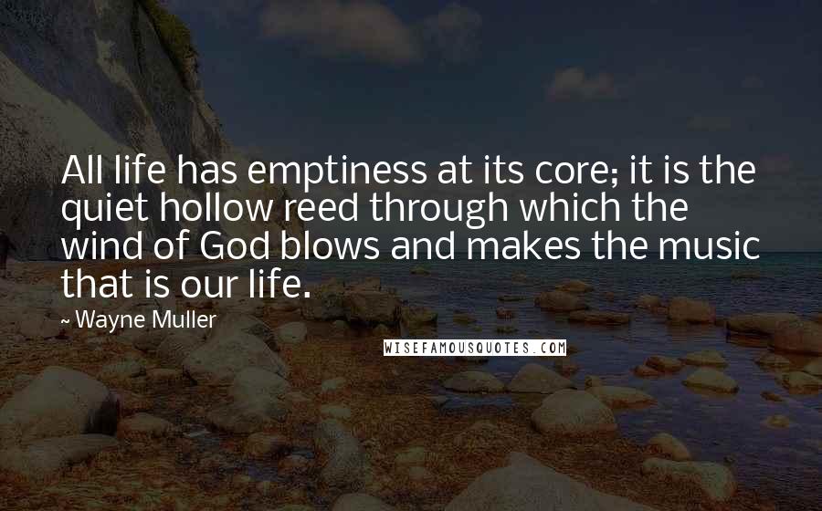 Wayne Muller Quotes: All life has emptiness at its core; it is the quiet hollow reed through which the wind of God blows and makes the music that is our life.