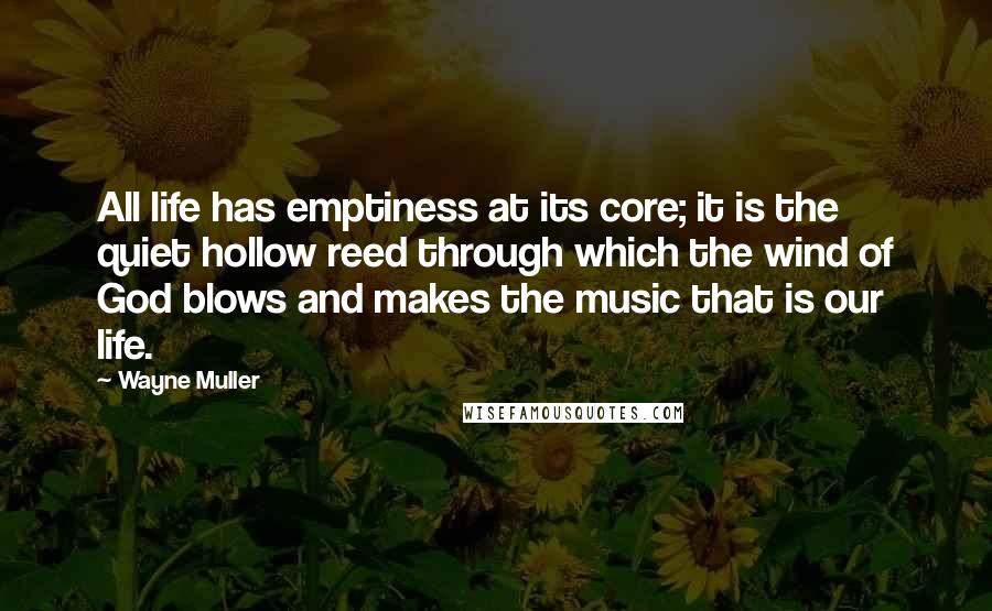 Wayne Muller Quotes: All life has emptiness at its core; it is the quiet hollow reed through which the wind of God blows and makes the music that is our life.