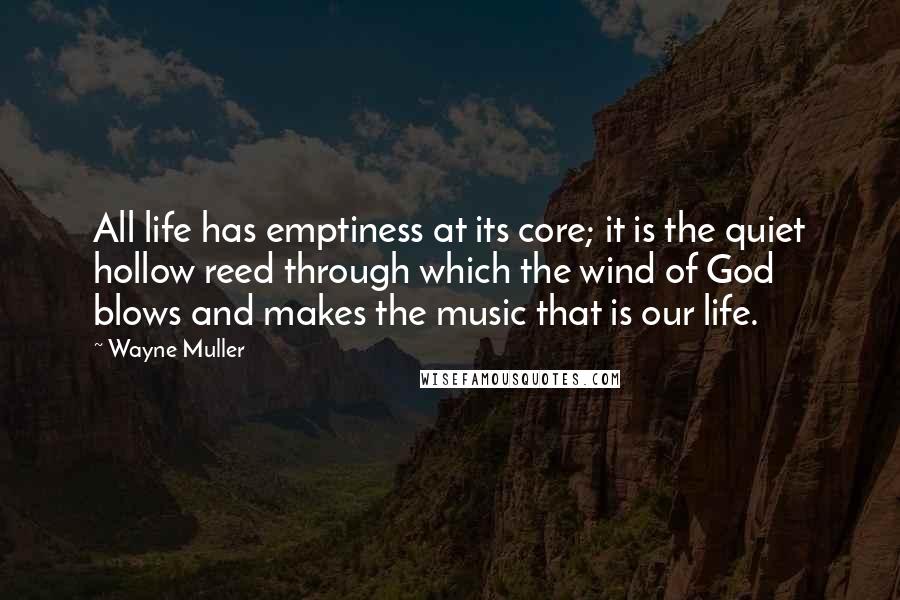 Wayne Muller Quotes: All life has emptiness at its core; it is the quiet hollow reed through which the wind of God blows and makes the music that is our life.