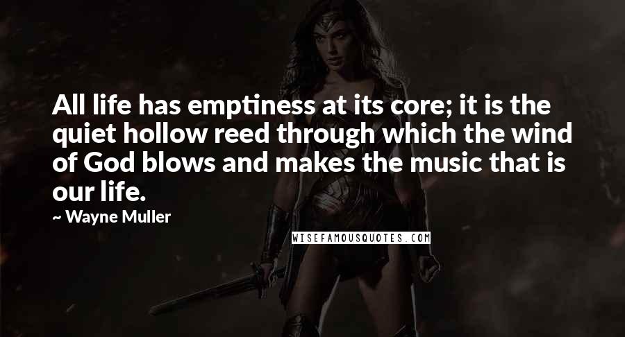 Wayne Muller Quotes: All life has emptiness at its core; it is the quiet hollow reed through which the wind of God blows and makes the music that is our life.