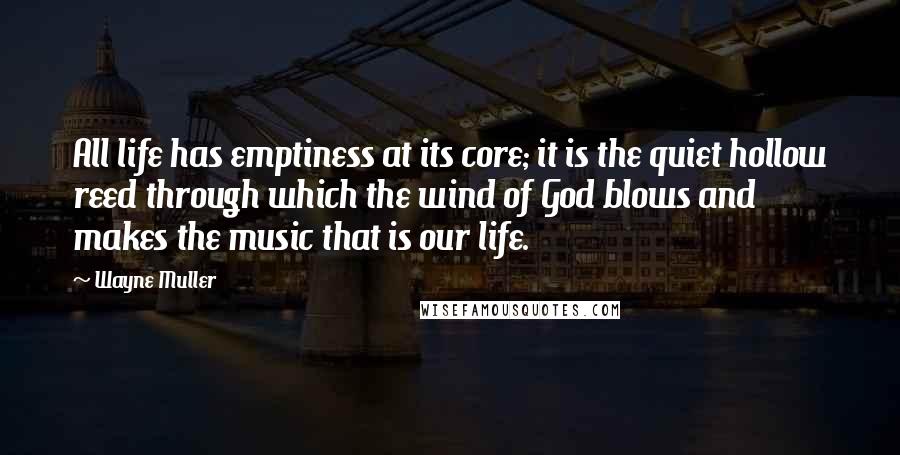 Wayne Muller Quotes: All life has emptiness at its core; it is the quiet hollow reed through which the wind of God blows and makes the music that is our life.