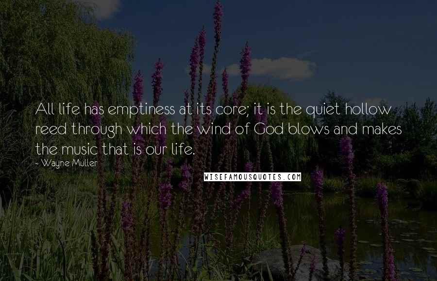 Wayne Muller Quotes: All life has emptiness at its core; it is the quiet hollow reed through which the wind of God blows and makes the music that is our life.