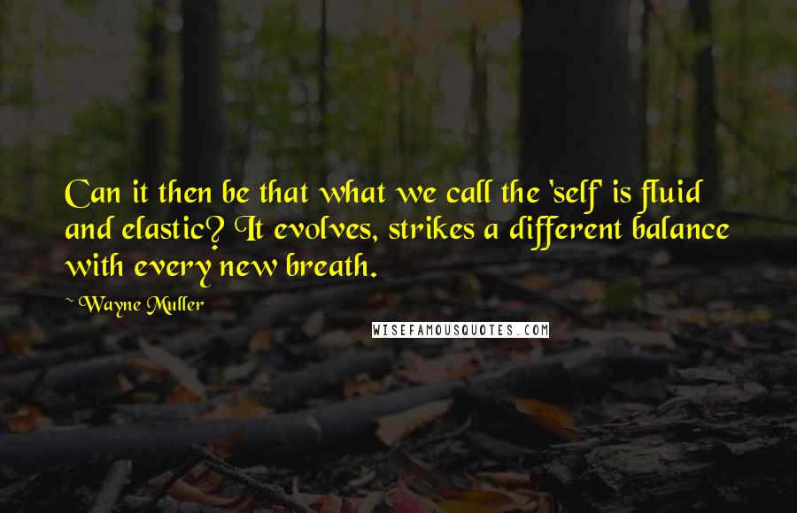 Wayne Muller Quotes: Can it then be that what we call the 'self' is fluid and elastic? It evolves, strikes a different balance with every new breath.