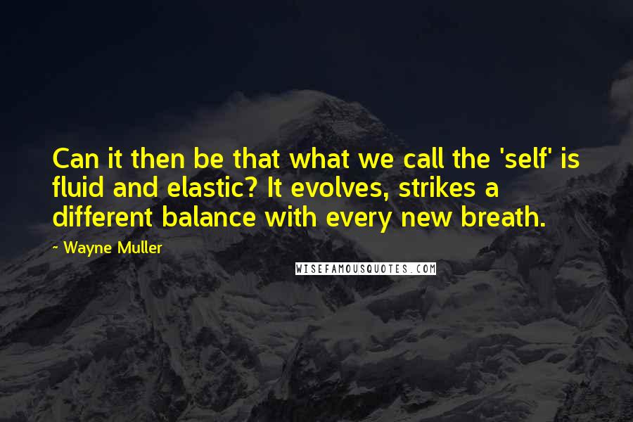 Wayne Muller Quotes: Can it then be that what we call the 'self' is fluid and elastic? It evolves, strikes a different balance with every new breath.
