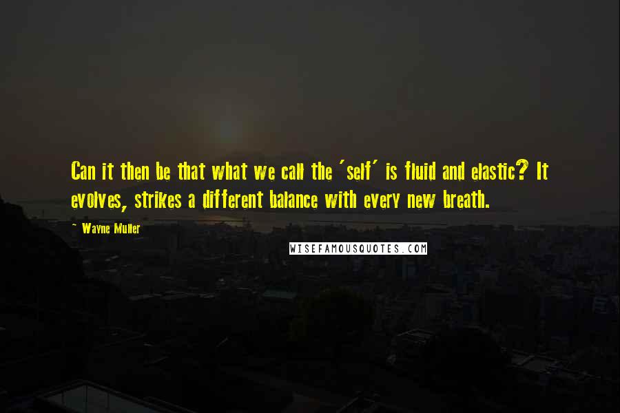 Wayne Muller Quotes: Can it then be that what we call the 'self' is fluid and elastic? It evolves, strikes a different balance with every new breath.