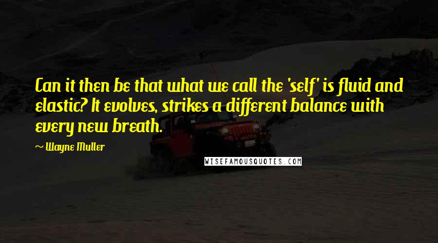 Wayne Muller Quotes: Can it then be that what we call the 'self' is fluid and elastic? It evolves, strikes a different balance with every new breath.