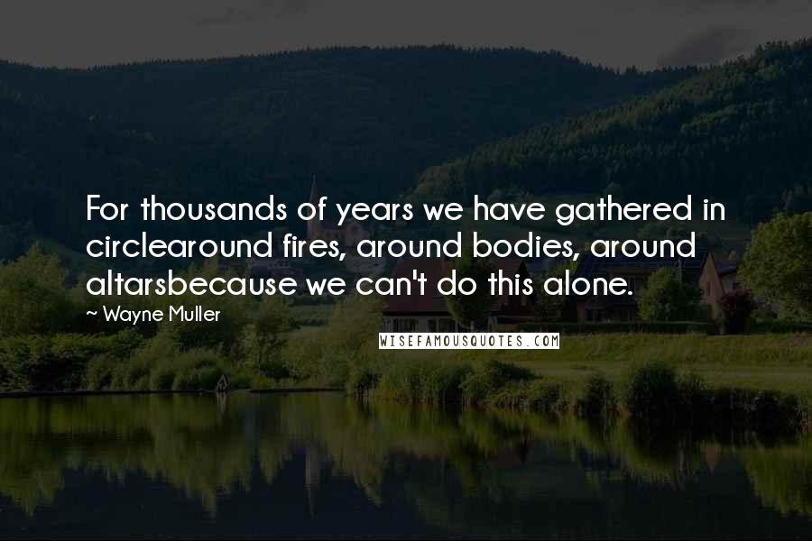 Wayne Muller Quotes: For thousands of years we have gathered in circlearound fires, around bodies, around altarsbecause we can't do this alone.
