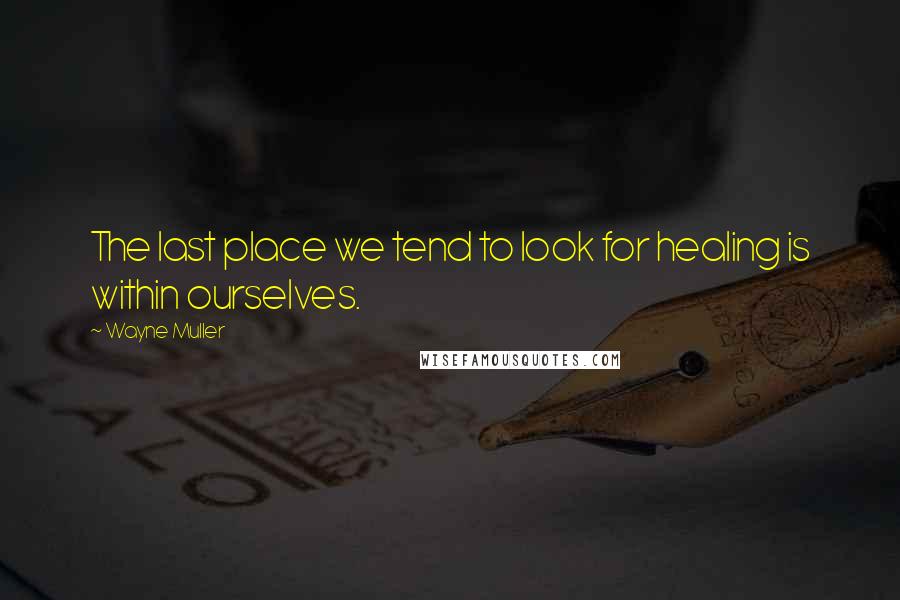 Wayne Muller Quotes: The last place we tend to look for healing is within ourselves.