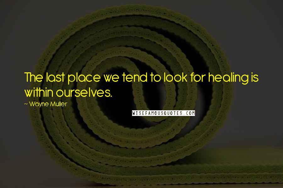 Wayne Muller Quotes: The last place we tend to look for healing is within ourselves.