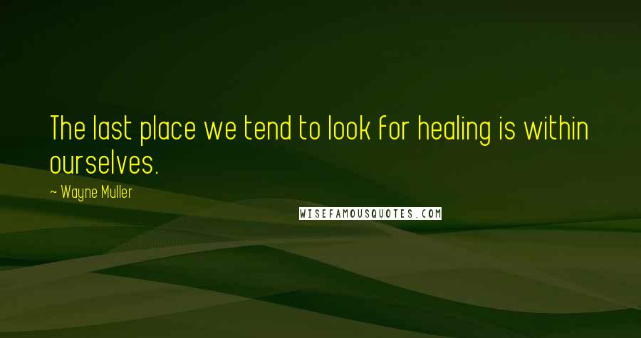 Wayne Muller Quotes: The last place we tend to look for healing is within ourselves.