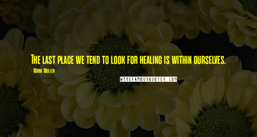 Wayne Muller Quotes: The last place we tend to look for healing is within ourselves.