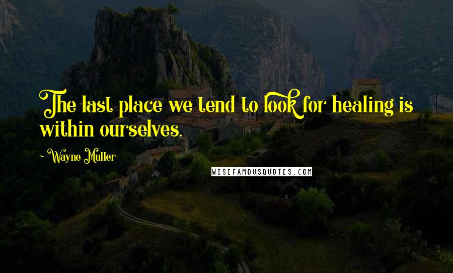 Wayne Muller Quotes: The last place we tend to look for healing is within ourselves.