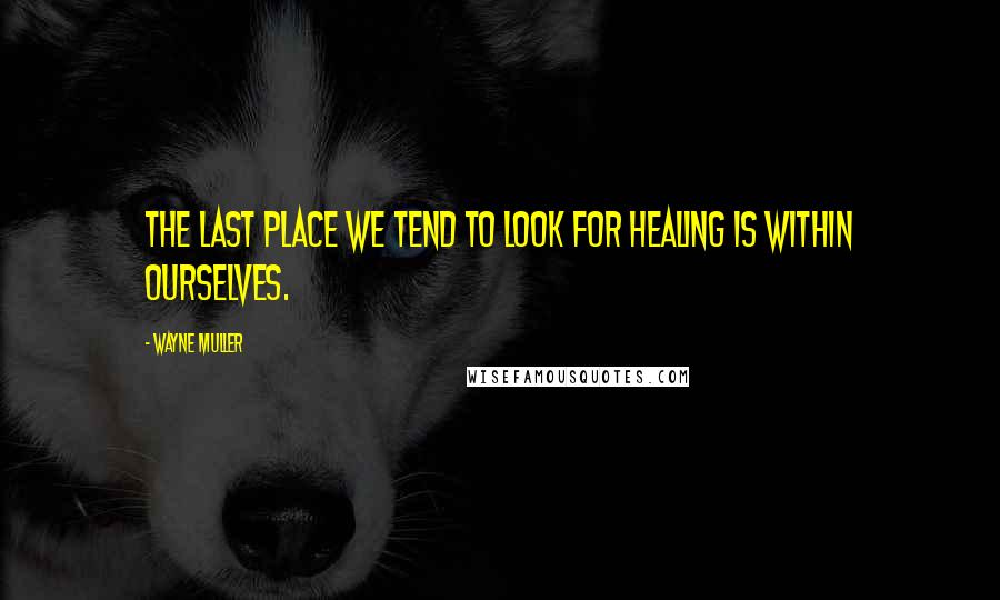 Wayne Muller Quotes: The last place we tend to look for healing is within ourselves.