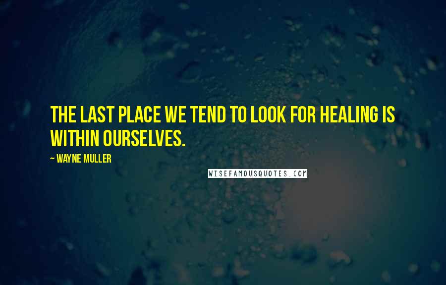 Wayne Muller Quotes: The last place we tend to look for healing is within ourselves.