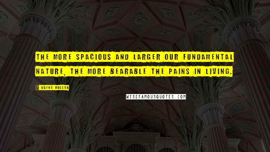 Wayne Muller Quotes: The more spacious and larger our fundamental nature, the more bearable the pains in living.