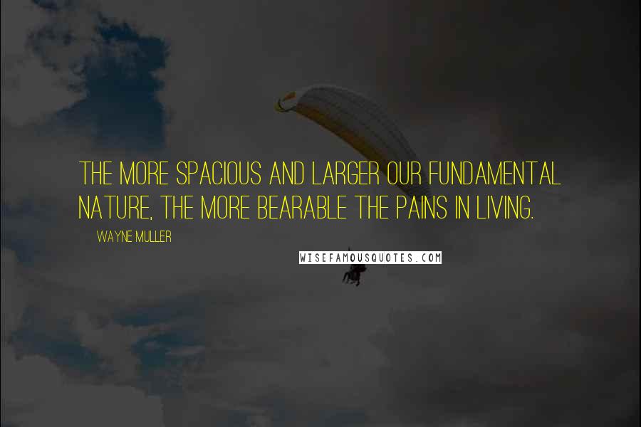 Wayne Muller Quotes: The more spacious and larger our fundamental nature, the more bearable the pains in living.