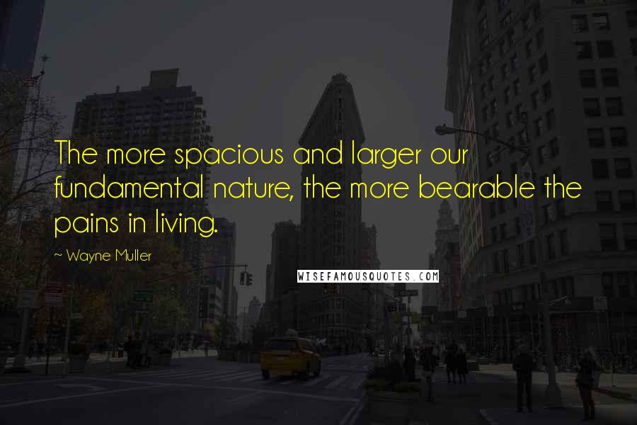 Wayne Muller Quotes: The more spacious and larger our fundamental nature, the more bearable the pains in living.