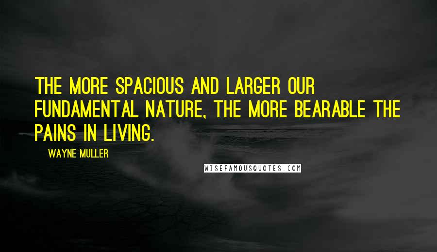 Wayne Muller Quotes: The more spacious and larger our fundamental nature, the more bearable the pains in living.