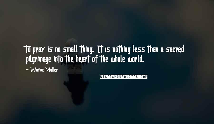 Wayne Muller Quotes: To pray is no small thing. It is nothing less than a sacred pilgrimage into the heart of the whole world.