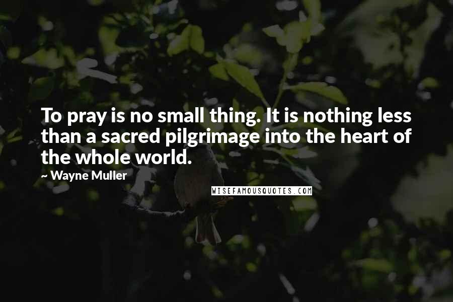 Wayne Muller Quotes: To pray is no small thing. It is nothing less than a sacred pilgrimage into the heart of the whole world.