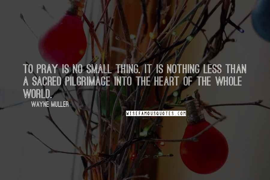 Wayne Muller Quotes: To pray is no small thing. It is nothing less than a sacred pilgrimage into the heart of the whole world.