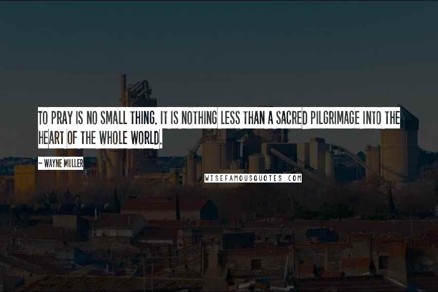 Wayne Muller Quotes: To pray is no small thing. It is nothing less than a sacred pilgrimage into the heart of the whole world.