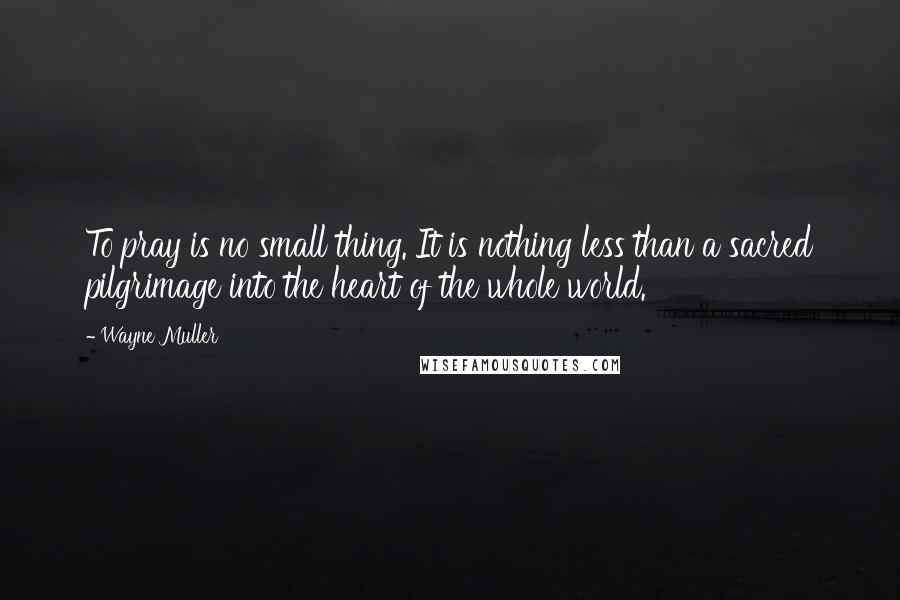 Wayne Muller Quotes: To pray is no small thing. It is nothing less than a sacred pilgrimage into the heart of the whole world.