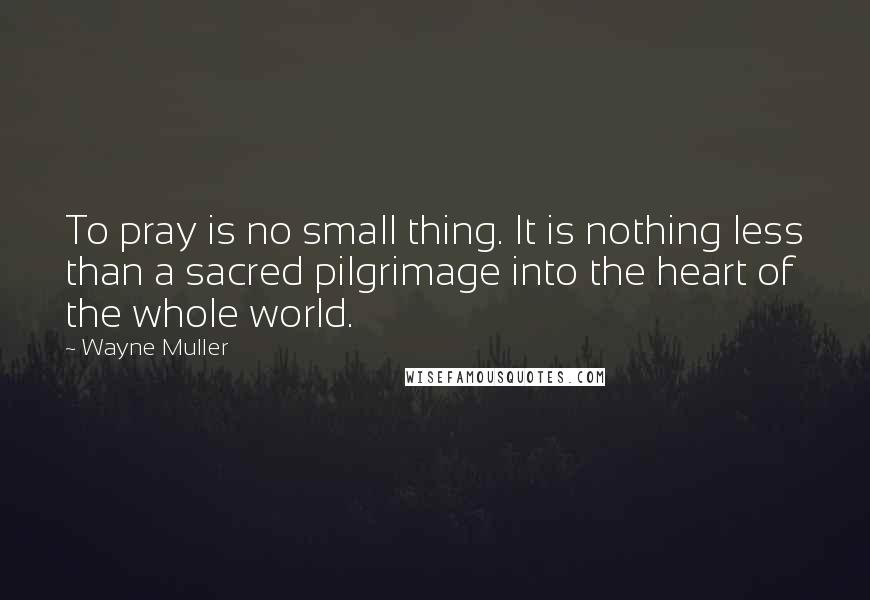 Wayne Muller Quotes: To pray is no small thing. It is nothing less than a sacred pilgrimage into the heart of the whole world.