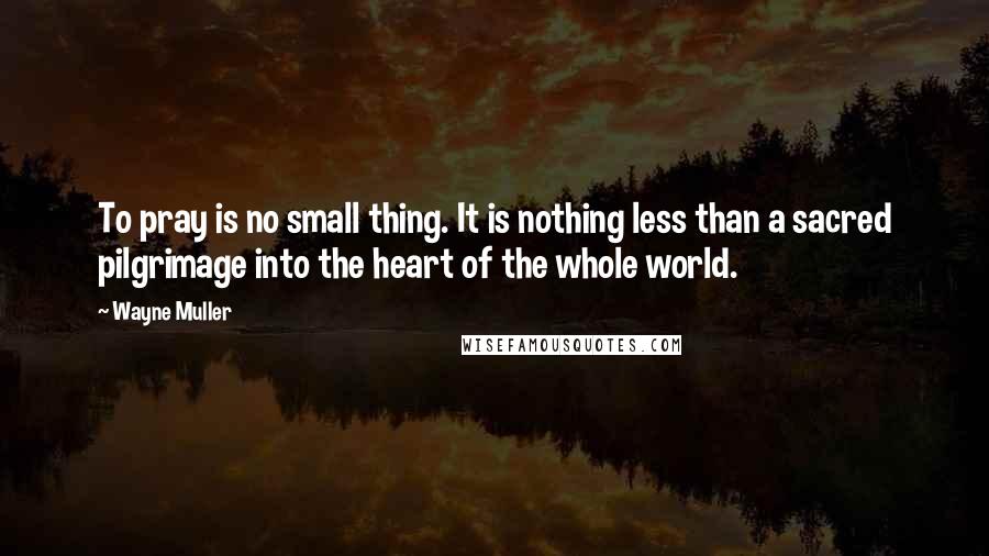 Wayne Muller Quotes: To pray is no small thing. It is nothing less than a sacred pilgrimage into the heart of the whole world.