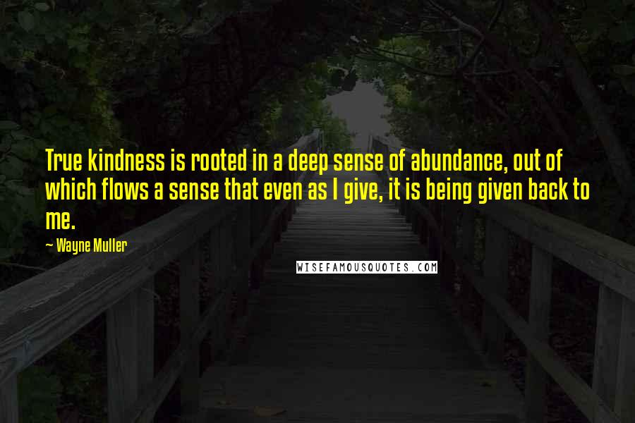 Wayne Muller Quotes: True kindness is rooted in a deep sense of abundance, out of which flows a sense that even as I give, it is being given back to me.