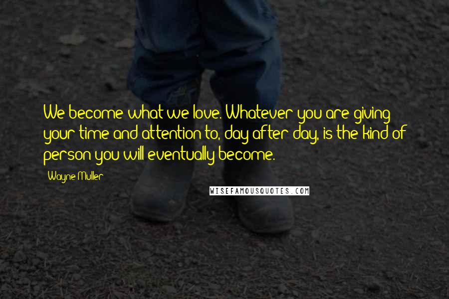 Wayne Muller Quotes: We become what we love. Whatever you are giving your time and attention to, day after day, is the kind of person you will eventually become.