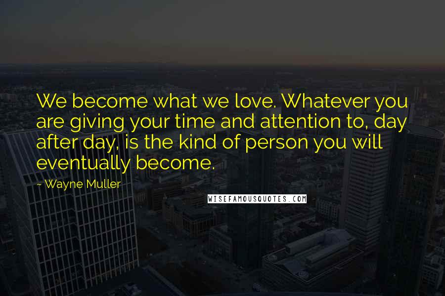 Wayne Muller Quotes: We become what we love. Whatever you are giving your time and attention to, day after day, is the kind of person you will eventually become.