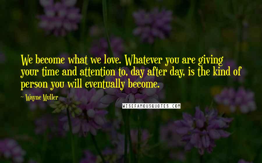 Wayne Muller Quotes: We become what we love. Whatever you are giving your time and attention to, day after day, is the kind of person you will eventually become.