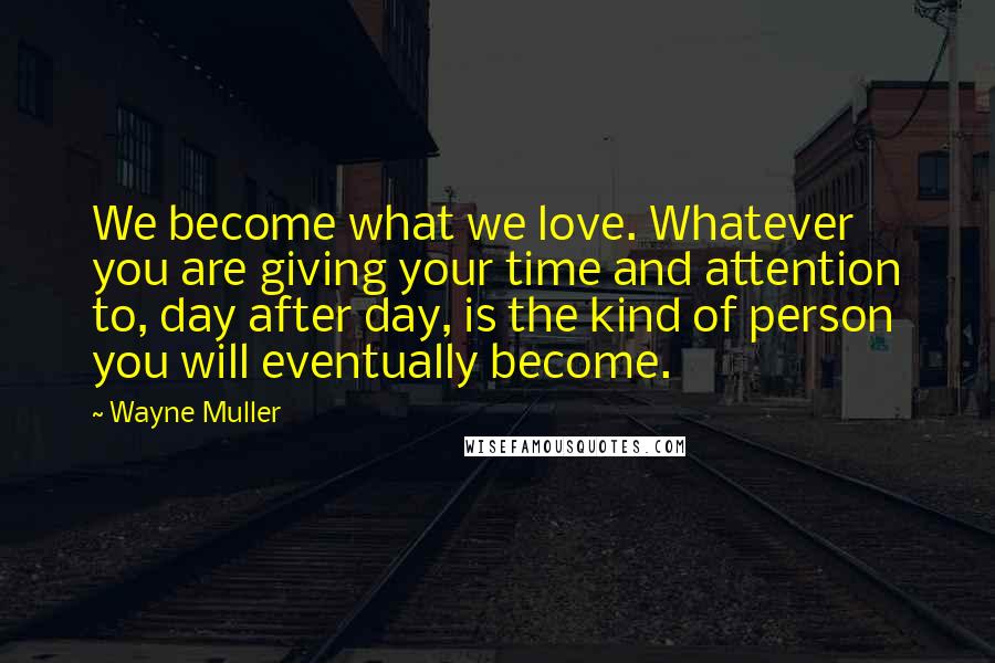 Wayne Muller Quotes: We become what we love. Whatever you are giving your time and attention to, day after day, is the kind of person you will eventually become.