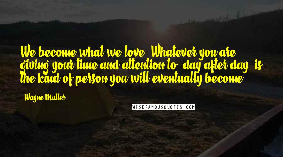 Wayne Muller Quotes: We become what we love. Whatever you are giving your time and attention to, day after day, is the kind of person you will eventually become.