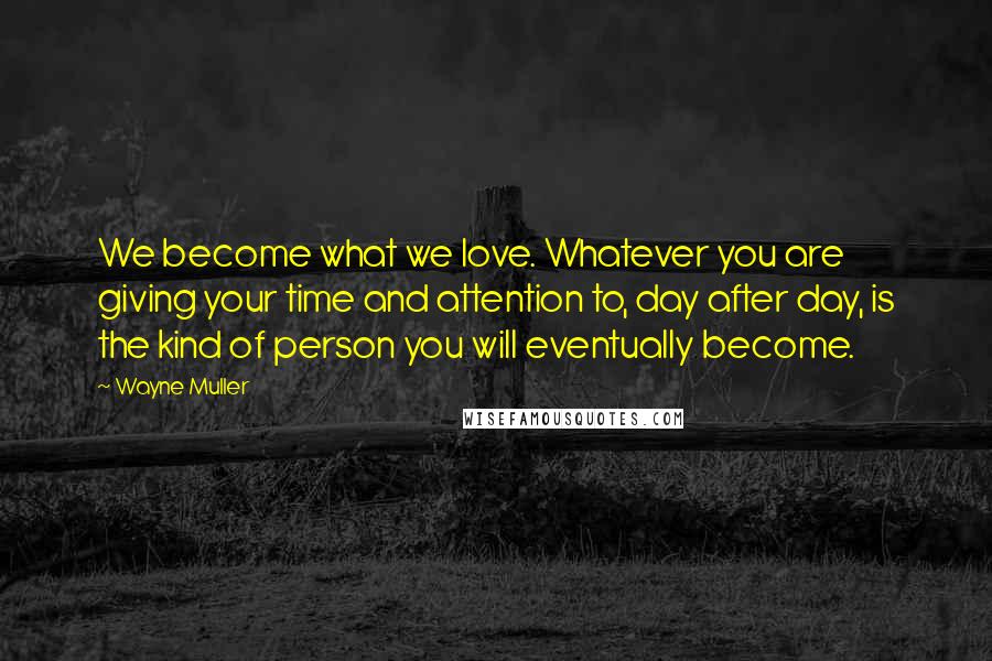 Wayne Muller Quotes: We become what we love. Whatever you are giving your time and attention to, day after day, is the kind of person you will eventually become.