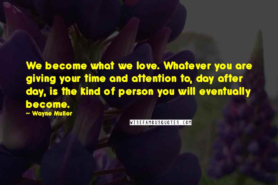 Wayne Muller Quotes: We become what we love. Whatever you are giving your time and attention to, day after day, is the kind of person you will eventually become.