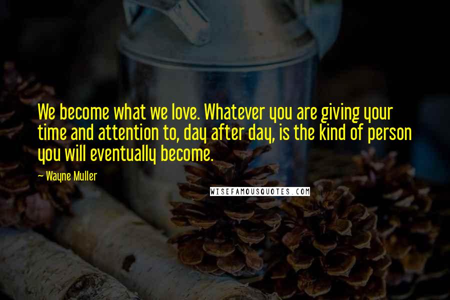 Wayne Muller Quotes: We become what we love. Whatever you are giving your time and attention to, day after day, is the kind of person you will eventually become.