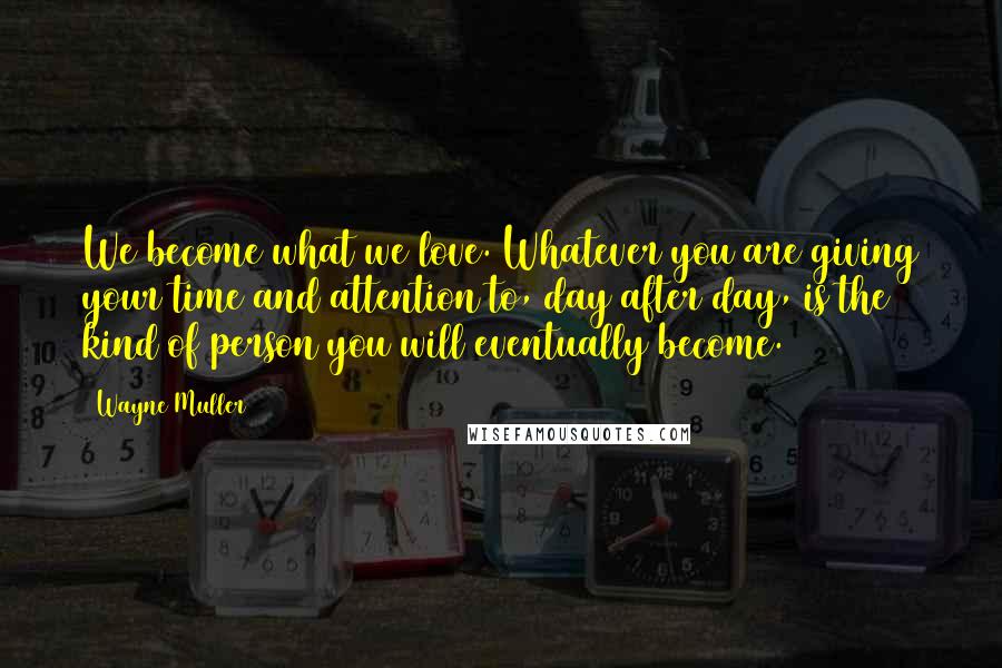 Wayne Muller Quotes: We become what we love. Whatever you are giving your time and attention to, day after day, is the kind of person you will eventually become.