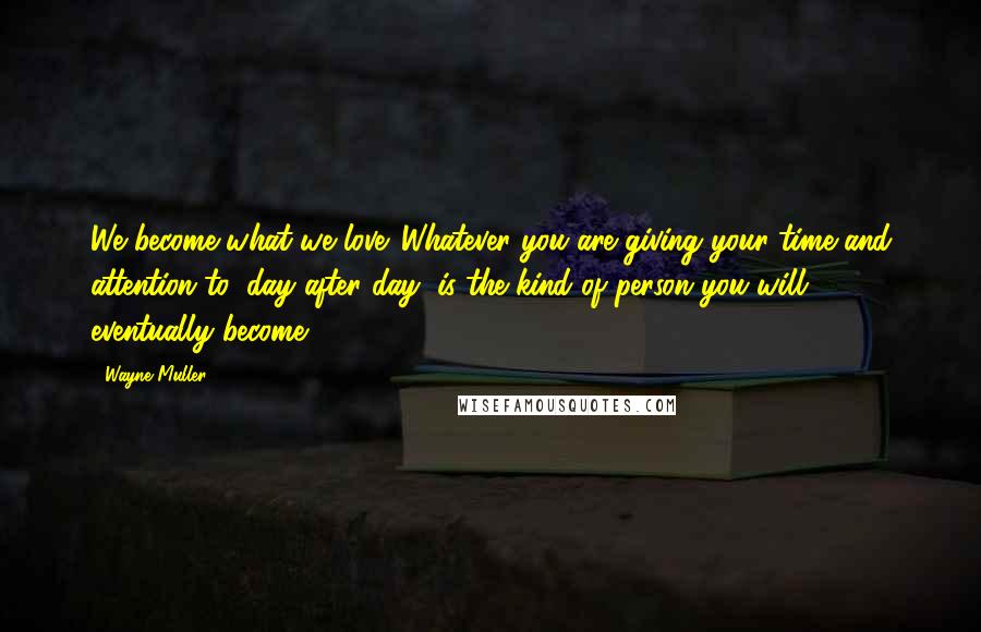 Wayne Muller Quotes: We become what we love. Whatever you are giving your time and attention to, day after day, is the kind of person you will eventually become.