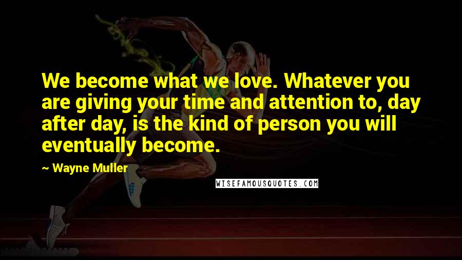 Wayne Muller Quotes: We become what we love. Whatever you are giving your time and attention to, day after day, is the kind of person you will eventually become.