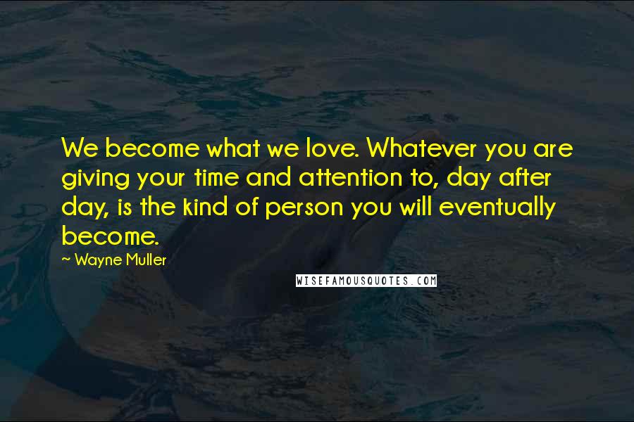 Wayne Muller Quotes: We become what we love. Whatever you are giving your time and attention to, day after day, is the kind of person you will eventually become.