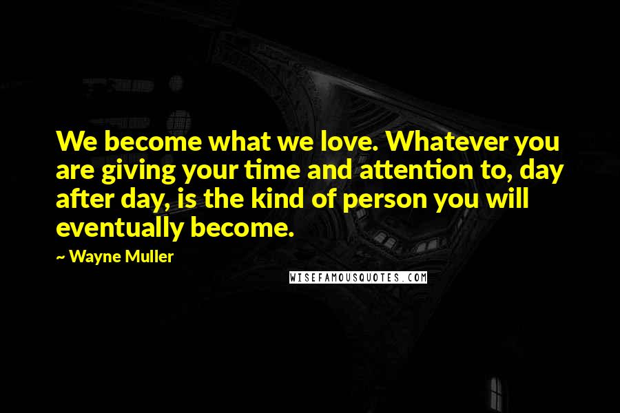 Wayne Muller Quotes: We become what we love. Whatever you are giving your time and attention to, day after day, is the kind of person you will eventually become.