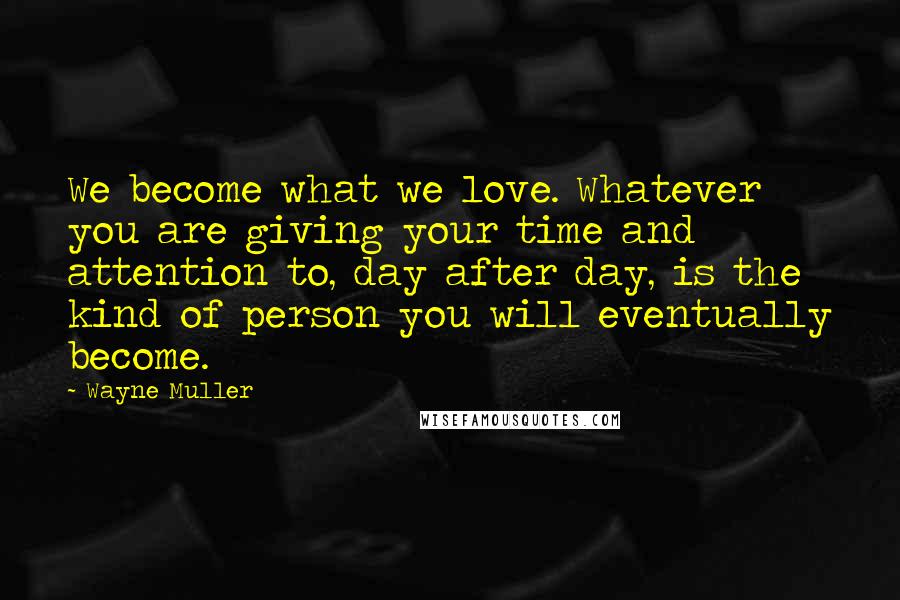 Wayne Muller Quotes: We become what we love. Whatever you are giving your time and attention to, day after day, is the kind of person you will eventually become.