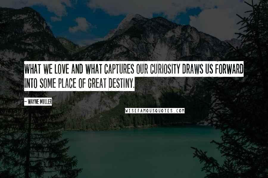 Wayne Muller Quotes: What we love and what captures our curiosity draws us forward into some place of great destiny.