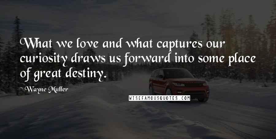 Wayne Muller Quotes: What we love and what captures our curiosity draws us forward into some place of great destiny.