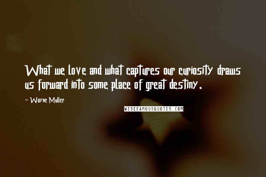 Wayne Muller Quotes: What we love and what captures our curiosity draws us forward into some place of great destiny.