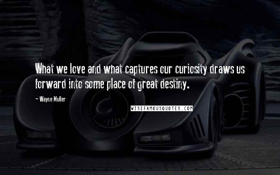 Wayne Muller Quotes: What we love and what captures our curiosity draws us forward into some place of great destiny.
