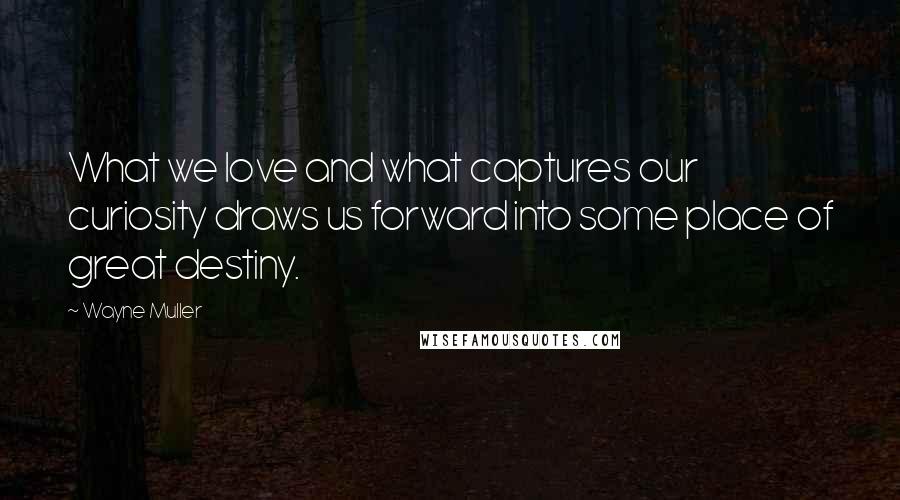 Wayne Muller Quotes: What we love and what captures our curiosity draws us forward into some place of great destiny.